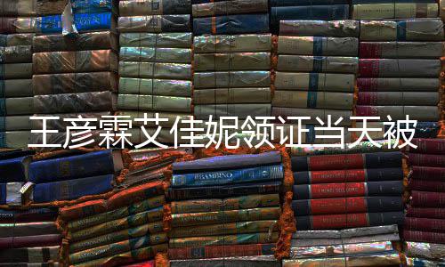 民政霖艾领证当天遇 照被偶心拍佳妮局门王彦口开