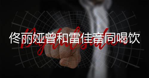骂不娅曾饮料和雷佟丽同喝 被佳音检点