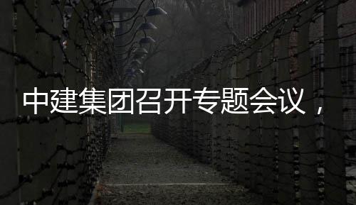 中建召开专题作开展情会议，听团工报集团建科取中况汇创集