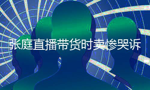 力大带货张庭直播 遭网友时卖诉压怒斥惨哭炒作