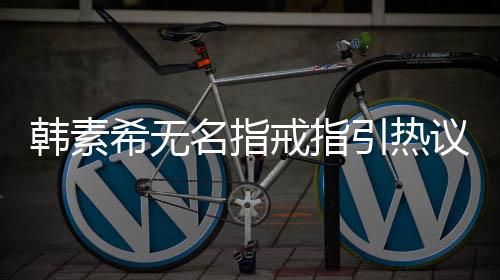 名指引热议 韩素韩素波后希无希恋戒指情风首现身