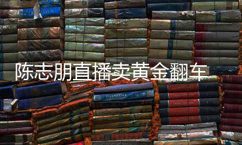 卖货么事了志朋直播黄金播卖翻车朋直陈志 陈出什
